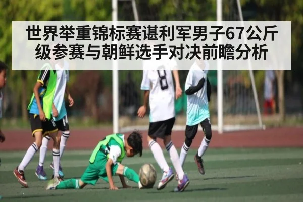 世界举重锦标赛谌利军男子67公斤级参赛与朝鲜选手对决前瞻分析