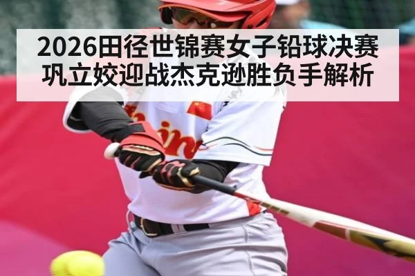 2026田径世锦赛女子铅球决赛巩立姣迎战杰克逊胜负手解析